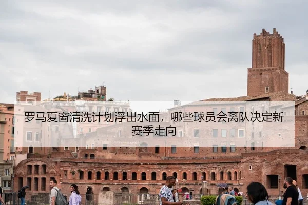 罗马夏窗清洗计划浮出水面，哪些球员会离队决定新赛季走向